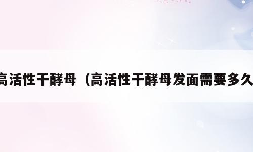 高活性干酵母（高活性干酵母发面需要多久）
