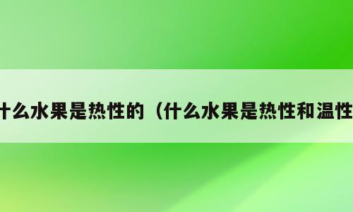 什么水果是热性的（什么水果是热性和温性）
