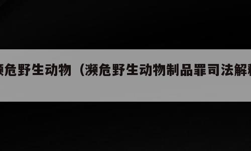 濒危野生动物（濒危野生动物制品罪司法解释）