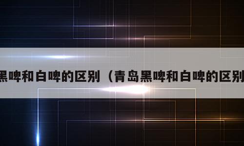 黑啤和白啤的区别（青岛黑啤和白啤的区别）