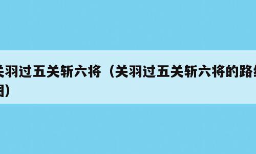 关羽过五关斩六将（关羽过五关斩六将的路线图）