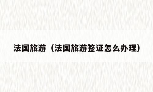 法国旅游（法国旅游签证怎么办理）