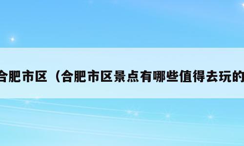 合肥市区（合肥市区景点有哪些值得去玩的）