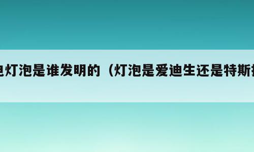 电灯泡是谁发明的（灯泡是爱迪生还是特斯拉）