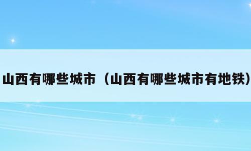 山西有哪些城市（山西有哪些城市有地铁）