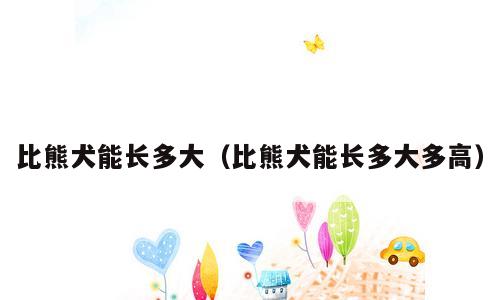比熊犬能长多大（比熊犬能长多大多高）