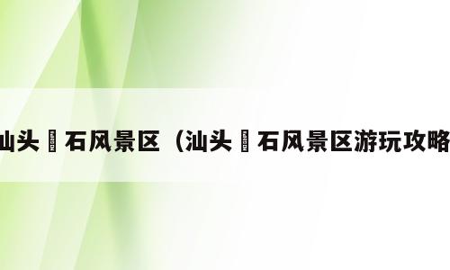 汕头礐石风景区（汕头礐石风景区游玩攻略）
