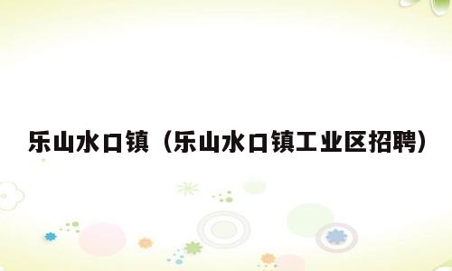 乐山水口镇（乐山水口镇工业区招聘）
