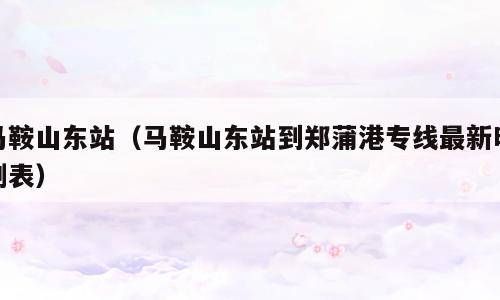 马鞍山东站（马鞍山东站到郑蒲港专线最新时刻表）