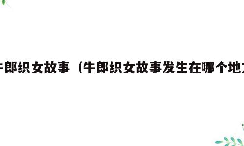 牛郎织女故事（牛郎织女故事发生在哪个地方）