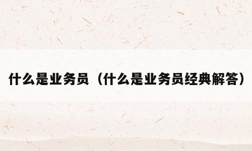 什么是业务员（什么是业务员经典解答）