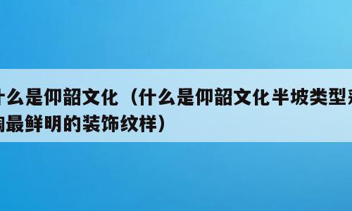 什么是仰韶文化（什么是仰韶文化半坡类型彩陶最鲜明的装饰纹样）