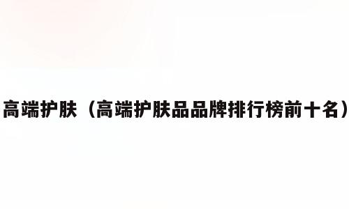 高端护肤（高端护肤品品牌排行榜前十名）