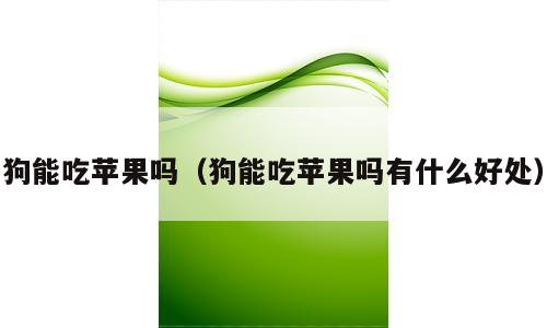 狗能吃苹果吗（狗能吃苹果吗有什么好处）