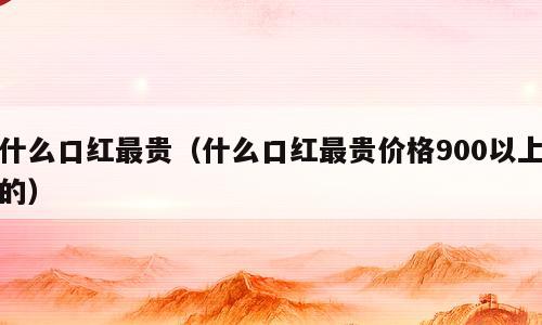 什么口红最贵（什么口红最贵价格900以上的）
