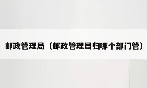 邮政管理局（邮政管理局归哪个部门管）