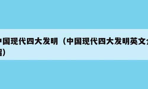 中国现代四大发明（中国现代四大发明英文介绍）