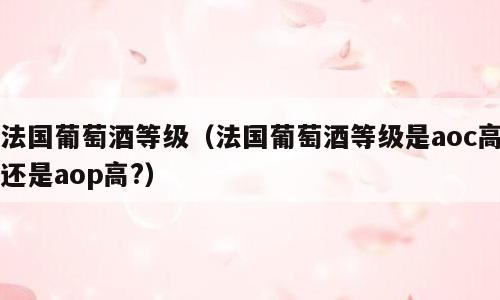 法国葡萄酒等级（法国葡萄酒等级是aoc高还是aop高?）