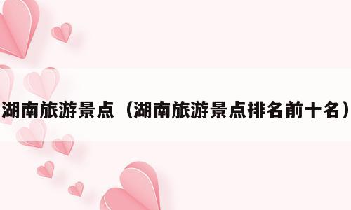 湖南旅游景点（湖南旅游景点排名前十名）