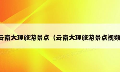 云南大理旅游景点（云南大理旅游景点视频）