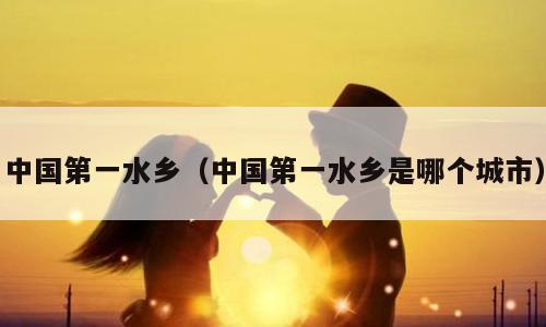 中国第一水乡（中国第一水乡是哪个城市）