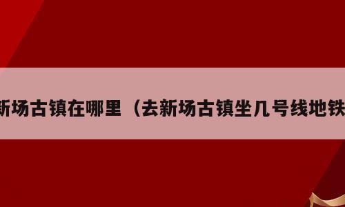 新场古镇在哪里（去新场古镇坐几号线地铁）