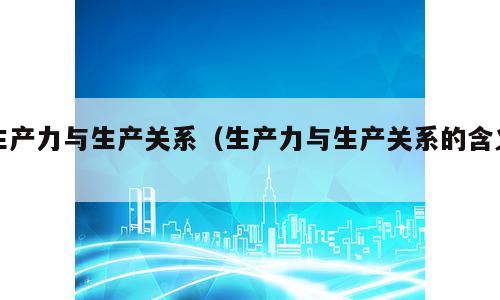 生产力与生产关系（生产力与生产关系的含义）