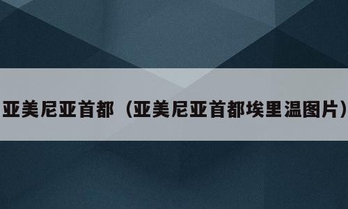 亚美尼亚首都（亚美尼亚首都埃里温图片）