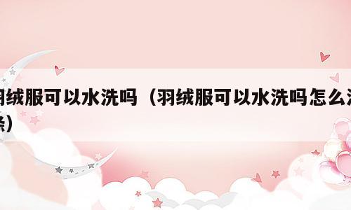 羽绒服可以水洗吗（羽绒服可以水洗吗怎么洗涤）