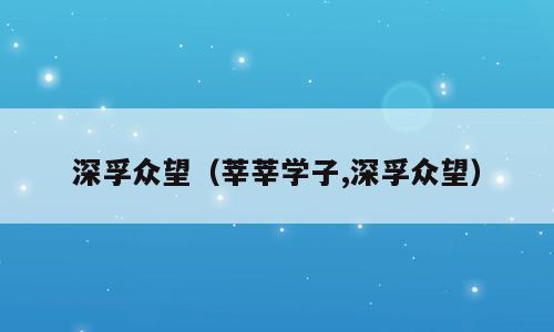 深孚众望（莘莘学子,深孚众望）