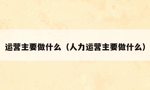 运营主要做什么（人力运营主要做什么）