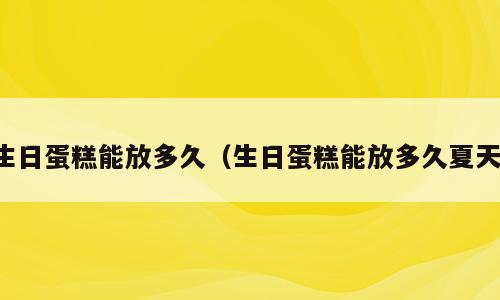 生日蛋糕能放多久（生日蛋糕能放多久夏天）