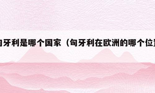 匈牙利是哪个国家（匈牙利在欧洲的哪个位置）