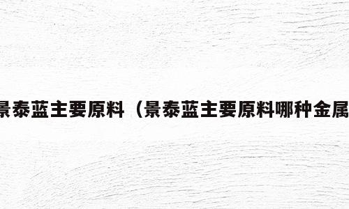 景泰蓝主要原料（景泰蓝主要原料哪种金属）