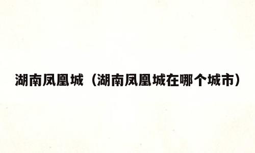 湖南凤凰城（湖南凤凰城在哪个城市）
