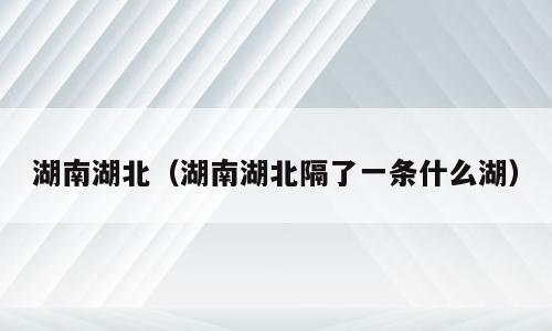 湖南湖北（湖南湖北隔了一条什么湖）