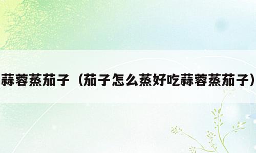 蒜蓉蒸茄子（茄子怎么蒸好吃蒜蓉蒸茄子）