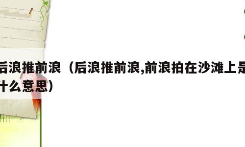 后浪推前浪（后浪推前浪,前浪拍在沙滩上是什么意思）
