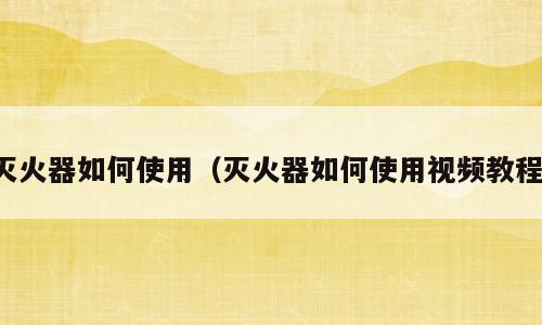 灭火器如何使用（灭火器如何使用视频教程）