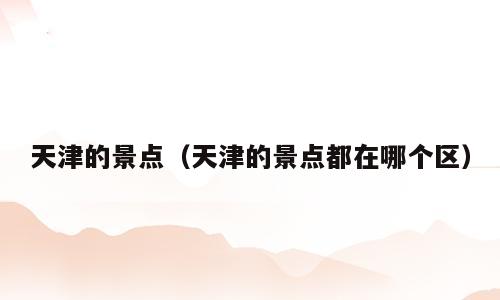 天津的景点（天津的景点都在哪个区）