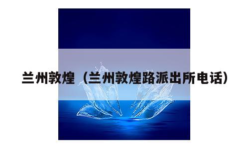 兰州敦煌（兰州敦煌路派出所电话）