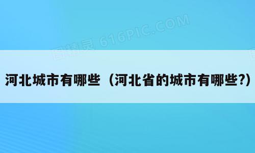 河北城市有哪些（河北省的城市有哪些?）