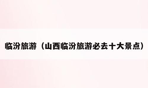 临汾旅游（山西临汾旅游必去十大景点）