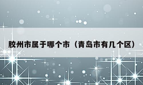 胶州市属于哪个市（青岛市有几个区）