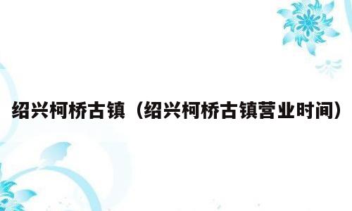 绍兴柯桥古镇（绍兴柯桥古镇营业时间）
