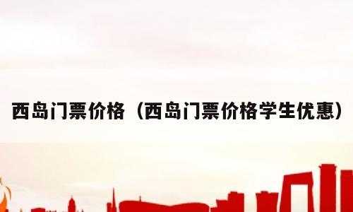 西岛门票价格（西岛门票价格学生优惠）