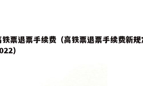 高铁票退票手续费（高铁票退票手续费新规定2022）
