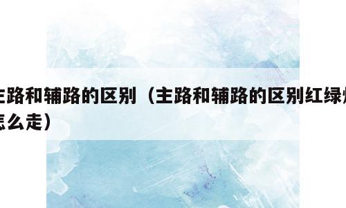 主路和辅路的区别（主路和辅路的区别红绿灯怎么走）