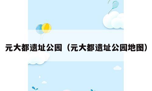 元大都遗址公园（元大都遗址公园地图）