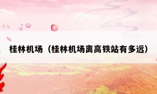 桂林机场（桂林机场离高铁站有多远）